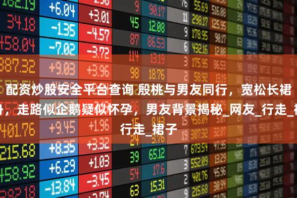 配资炒股安全平台查询 殷桃与男友同行，宽松长裙现身，走路似企鹅疑似怀孕，男友背景揭秘_网友_行走_裙子