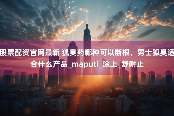 股票配资官网最新 狐臭药哪种可以断根，男士狐臭适合什么产品_maputi_涂上_舒耐止