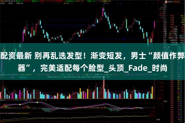 配资最新 别再乱选发型！渐变短发，男士“颜值作弊器”，完美适配每个脸型_头顶_Fade_时尚