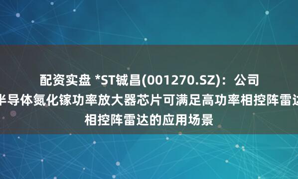 配资实盘 *ST铖昌(001270.SZ)：公司产品第三代半导体氮化镓功率放大器芯片可满足高功率相控阵雷达的应用场景