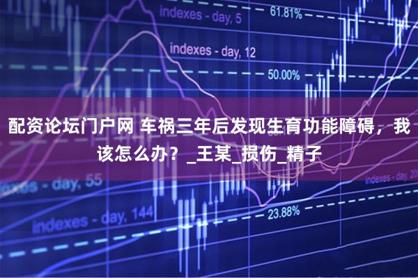 配资论坛门户网 车祸三年后发现生育功能障碍，我该怎么办？_王某_损伤_精子