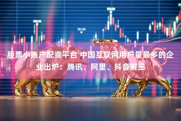 股票小账户配资平台 中国互联网用户量最多的企业出炉：腾讯、阿里、抖音前三