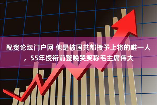 配资论坛门户网 他是被国共都授予上将的唯一人，55年授衔前整晚哭笑称毛主席伟大
