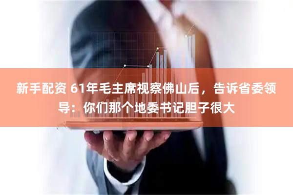 新手配资 61年毛主席视察佛山后，告诉省委领导：你们那个地委书记胆子很大