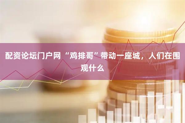 配资论坛门户网 “鸡排哥”带动一座城，人们在围观什么
