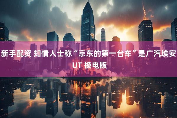 新手配资 知情人士称“京东的第一台车”是广汽埃安 UT 换电版