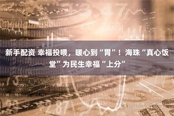 新手配资 幸福投喂，暖心到“胃”！海珠“真心饭堂”为民生幸福“上分”