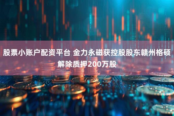 股票小账户配资平台 金力永磁获控股股东赣州格硕解除质押200万股