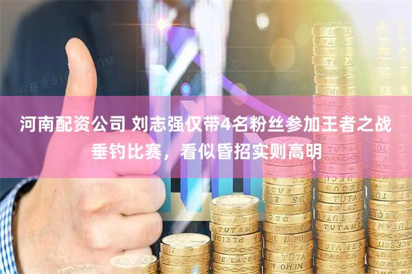 河南配资公司 刘志强仅带4名粉丝参加王者之战垂钓比赛，看似昏招实则高明