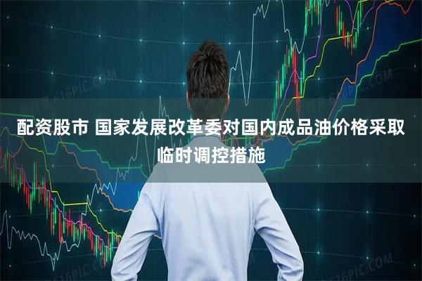 配资股市 国家发展改革委对国内成品油价格采取临时调控措施