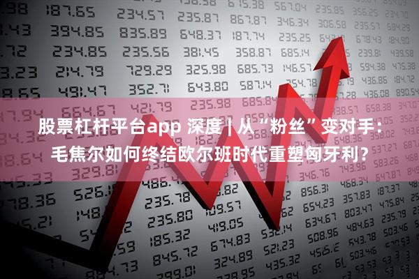 股票杠杆平台app 深度 | 从“粉丝”变对手：毛焦尔如何终结欧尔班时代重塑匈牙利？