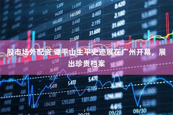 股市场外配资 谭平山生平史迹展在广州开幕，展出珍贵档案