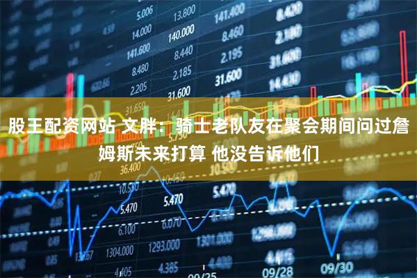 股王配资网站 文胖：骑士老队友在聚会期间问过詹姆斯未来打算 他没告诉他们